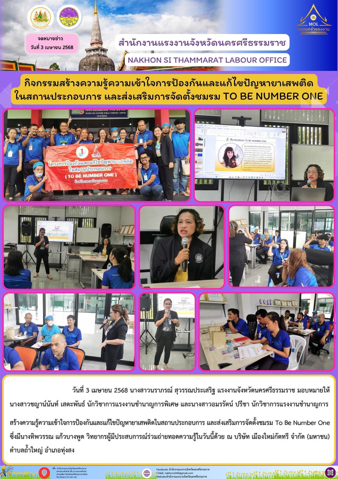 วันที่ 3 เมษายน 2568 นางสาวนราภรณ์ สุวรรณประเสริฐ แรงงานจังหวัดนครศรีธรรมราช มอบหมายให้นางสาวชญาน์นันท์ เสตะพันธ์ นักวิชาการแรงงานชำนาญการพิเศษ และนางสาวอมรรัตน์ ปรีชา นักวิชาการแรงงานชำนาญการ สร้างความรู้ความเข้าใจการป้องกันและแก้ไขปัญหายาเสพติดในสถานประกอบการ และส่งเสริมการจัดตั้งชมรม To Be Number One ซึ่งมีนางทิพวรรณ แก้วบางพูด วิทยากรผู้มีประสบการณ์ร่วมถ่ายทอดความรู้ในวันนี้ด้วย ณ บริษัท เมืองใหม่กัตทรี จำกัด (มหาชน)​ ตำบลถ้ำใหญ่ อำเภอทุ่งสง